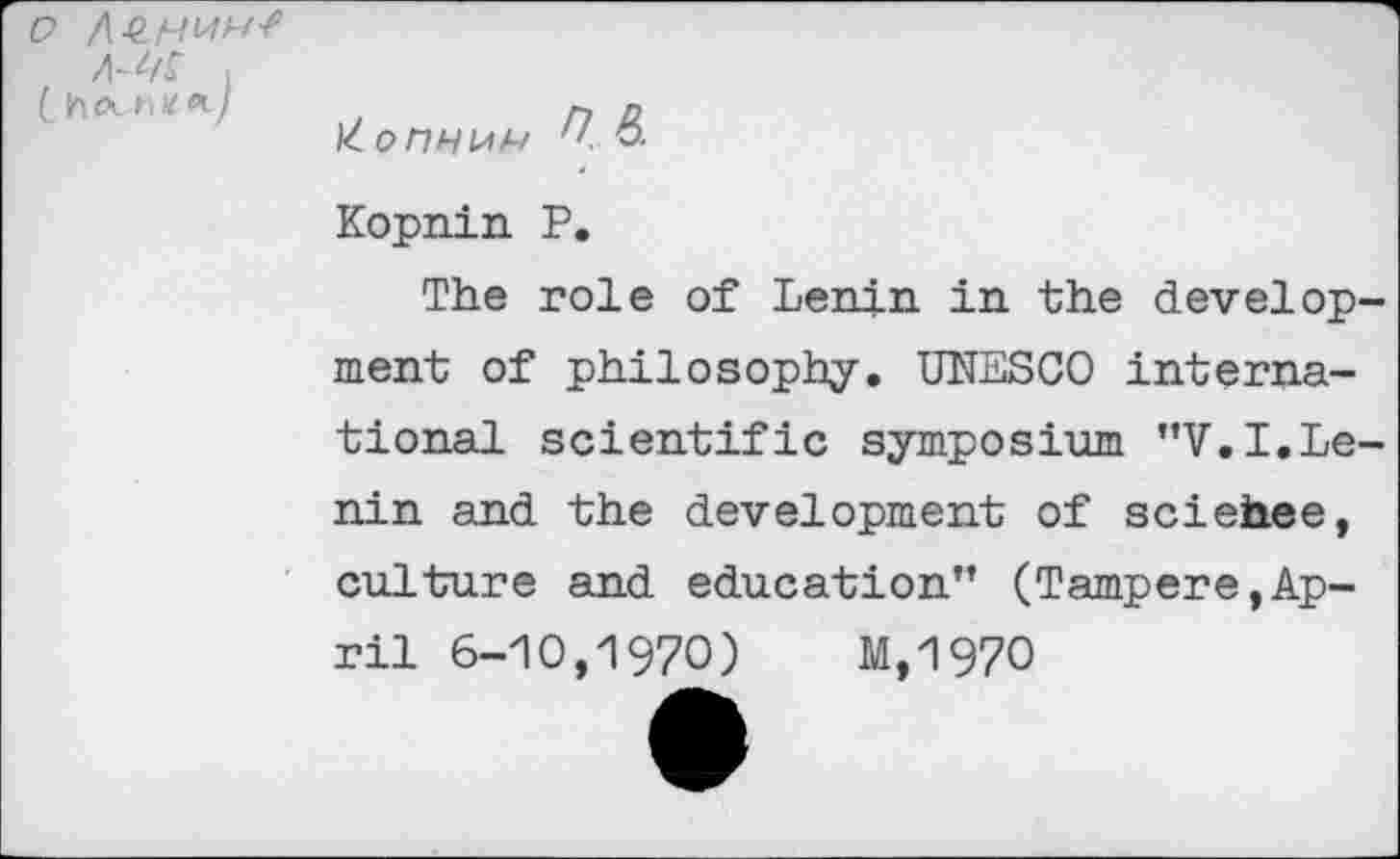 ﻿Kopnin P.
The role of Lenin in the develop ment of philosophy. UNESCO international scientific symposium "V.I.Le nin and the development of sciehee, culture and education” (Tampere,April 6-10,1970) M,197O